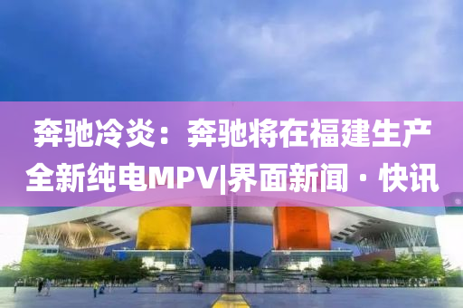 奔馳冷炎：奔馳將在福建生產(chǎn)全新純電MPV|界面新聞 · 快訊