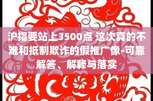 滬指要站上3500點 這次真的不難和抵制欺詐的假推廣像-可靠解答、解釋與落實