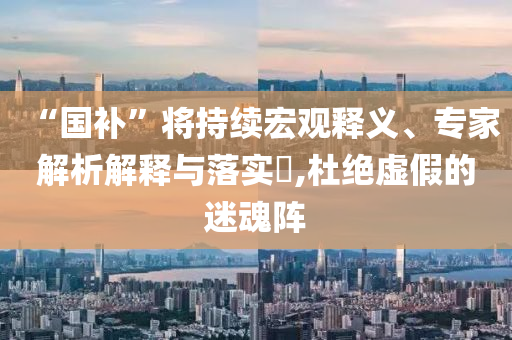 “國補”將持續(xù)宏觀釋義、專家解析解釋與落實?,杜絕虛假的迷魂陣