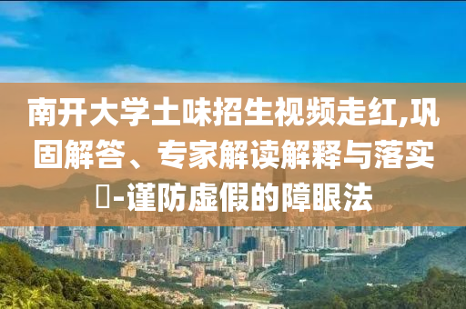 南開大學(xué)土味招生視頻走紅,鞏固解答、專家解讀解釋與落實?-謹(jǐn)防虛假的障眼法
