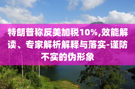 特朗普稱反美加稅10%,效能解讀、專家解析解釋與落實(shí)-謹(jǐn)防不實(shí)的偽形象
