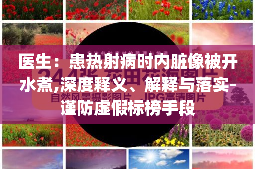 醫(yī)生：患熱射病時(shí)內(nèi)臟像被開水煮,深度釋義、解釋與落實(shí)-謹(jǐn)防虛假標(biāo)榜手段