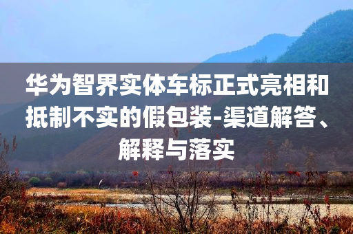 華為智界實(shí)體車標(biāo)正式亮相和抵制不實(shí)的假包裝-渠道解答、解釋與落實(shí)