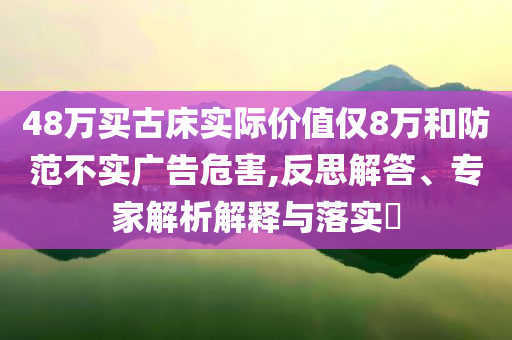 48萬買古床實際價值僅8萬和防范不實廣告危害,反思解答、專家解析解釋與落實?