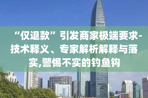 “僅退款”引發(fā)商家極端要求-技術(shù)釋義、專家解析解釋與落實,警惕不實的釣魚鉤