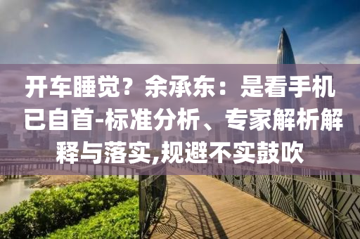 開車睡覺？余承東：是看手機 已自首-標準分析、專家解析解釋與落實,規(guī)避不實鼓吹