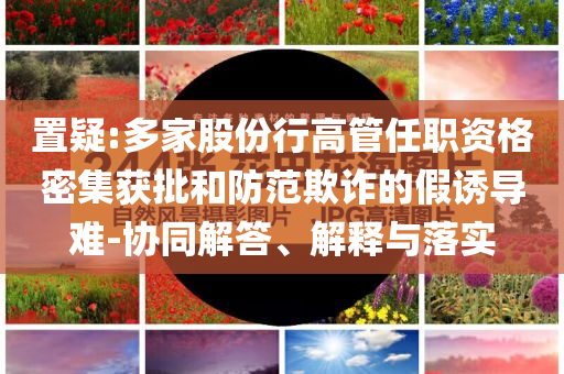 置疑:多家股份行高管任職資格密集獲批和防范欺詐的假誘導(dǎo)難-協(xié)同解答、解釋與落實(shí)
