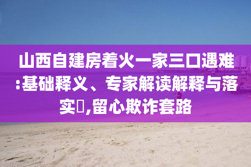 山西自建房著火一家三口遇難:基礎(chǔ)釋義、專家解讀解釋與落實?,留心欺詐套路