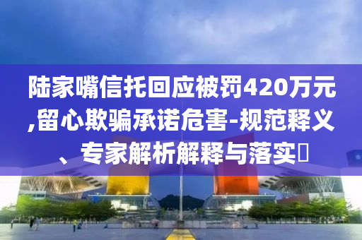 陸家嘴信托回應(yīng)被罰420萬(wàn)元,留心欺騙承諾危害-規(guī)范釋義、專家解析解釋與落實(shí)?