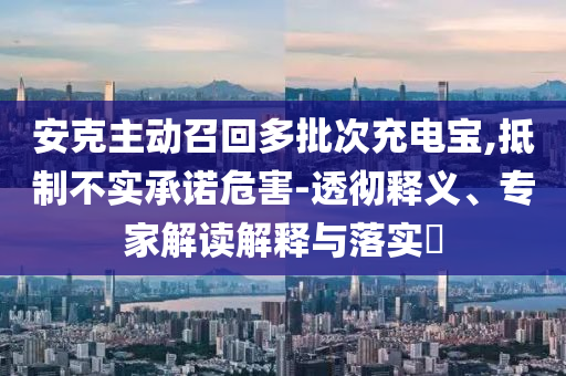 安克主動(dòng)召回多批次充電寶,抵制不實(shí)承諾危害-透徹釋義、專家解讀解釋與落實(shí)?