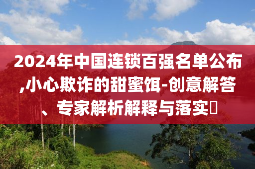 2024年中國連鎖百強名單公布,小心欺詐的甜蜜餌-創(chuàng)意解答、專家解析解釋與落實?