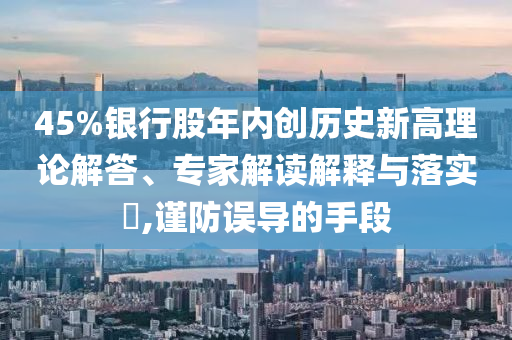 45%銀行股年內(nèi)創(chuàng)歷史新高理論解答、專家解讀解釋與落實?,謹(jǐn)防誤導(dǎo)的手段