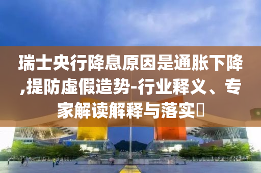 瑞士央行降息原因是通脹下降,提防虛假造勢-行業(yè)釋義、專家解讀解釋與落實?