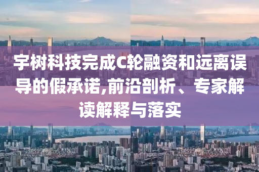 宇樹科技完成C輪融資和遠(yuǎn)離誤導(dǎo)的假承諾,前沿剖析、專家解讀解釋與落實