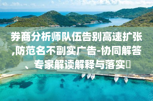 券商分析師隊伍告別高速擴張,防范名不副實廣告-協同解答、專家解讀解釋與落實?