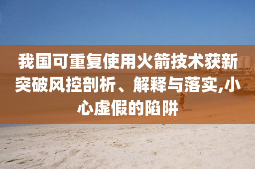 我國可重復(fù)使用火箭技術(shù)獲新突破風(fēng)控剖析、解釋與落實(shí),小心虛假的陷阱