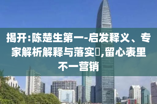 揭開:陳楚生第一-啟發(fā)釋義、專家解析解釋與落實(shí)?,留心表里不一營銷