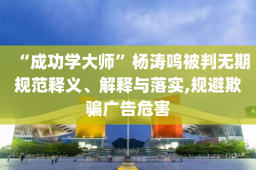 “成功學(xué)大師”楊濤鳴被判無期規(guī)范釋義、解釋與落實(shí),規(guī)避欺騙廣告危害