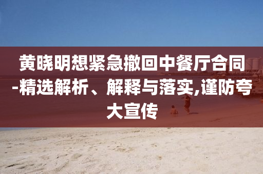 黃曉明想緊急撤回中餐廳合同-精選解析、解釋與落實(shí),謹(jǐn)防夸大宣傳