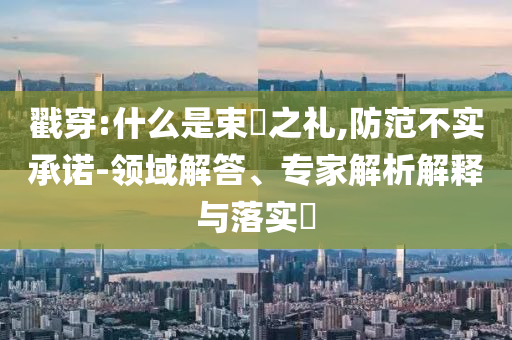 戳穿:什么是束脩之禮,防范不實(shí)承諾-領(lǐng)域解答、專家解析解釋與落實(shí)?