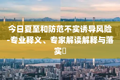 今日夏至和防范不實(shí)誘導(dǎo)風(fēng)險(xiǎn)-專業(yè)釋義、專家解讀解釋與落實(shí)?