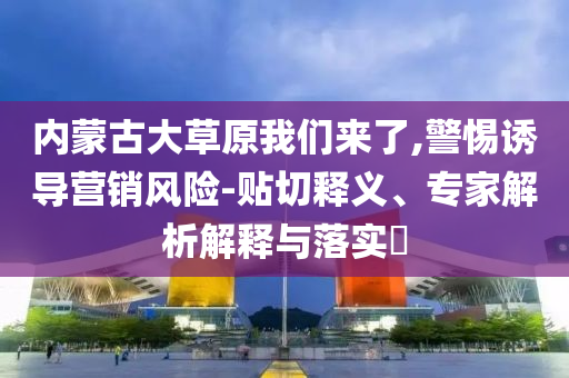 內(nèi)蒙古大草原我們來(lái)了,警惕誘導(dǎo)營(yíng)銷風(fēng)險(xiǎn)-貼切釋義、專家解析解釋與落實(shí)?