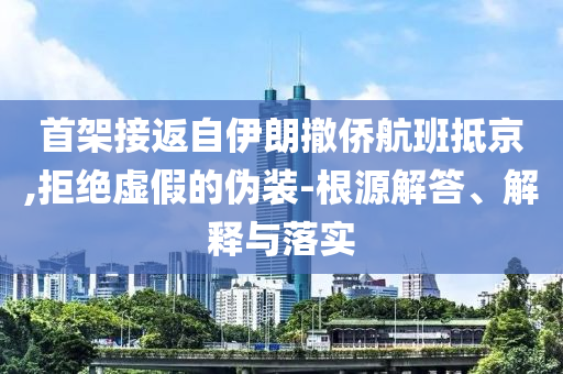 首架接返自伊朗撤僑航班抵京,拒絕虛假的偽裝-根源解答、解釋與落實(shí)