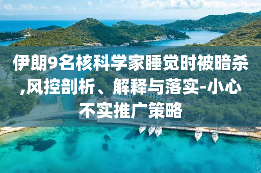 伊朗9名核科學(xué)家睡覺(jué)時(shí)被暗殺,風(fēng)控剖析、解釋與落實(shí)-小心不實(shí)推廣策略