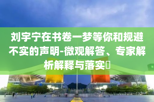 劉宇寧在書卷一夢(mèng)等你和規(guī)避不實(shí)的聲明-微觀解答、專家解析解釋與落實(shí)?