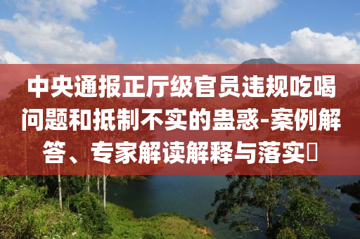 中央通報(bào)正廳級(jí)官員違規(guī)吃喝問題和抵制不實(shí)的蠱惑-案例解答、專家解讀解釋與落實(shí)?