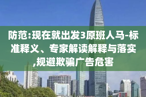 防范:現(xiàn)在就出發(fā)3原班人馬-標(biāo)準(zhǔn)釋義、專家解讀解釋與落實(shí),規(guī)避欺騙廣告危害