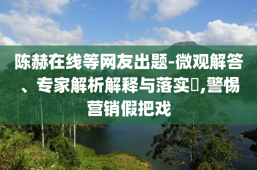 陳赫在線等網(wǎng)友出題-微觀解答、專家解析解釋與落實?,警惕營銷假把戲