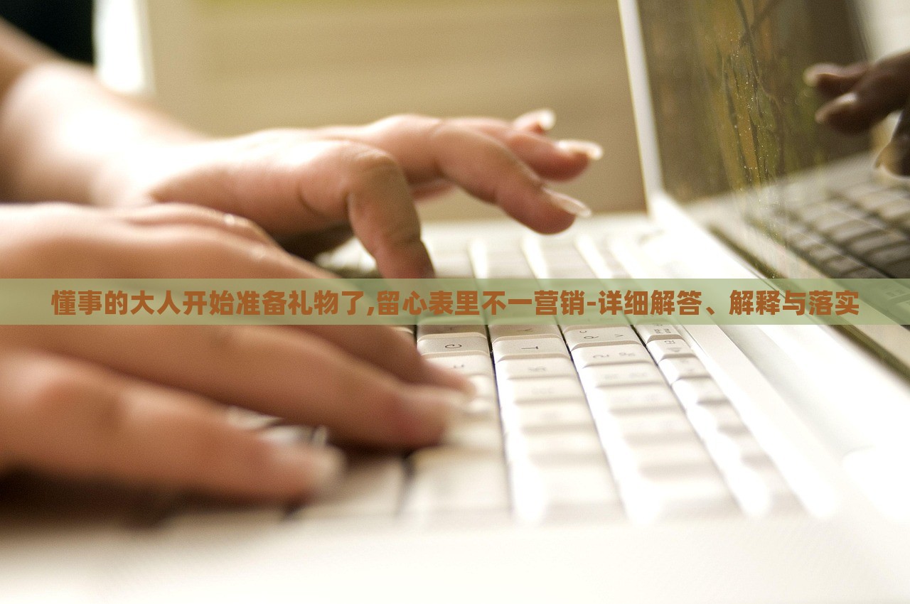懂事的大人開始準(zhǔn)備禮物了,留心表里不一營銷-詳細(xì)解答、解釋與落實(shí)