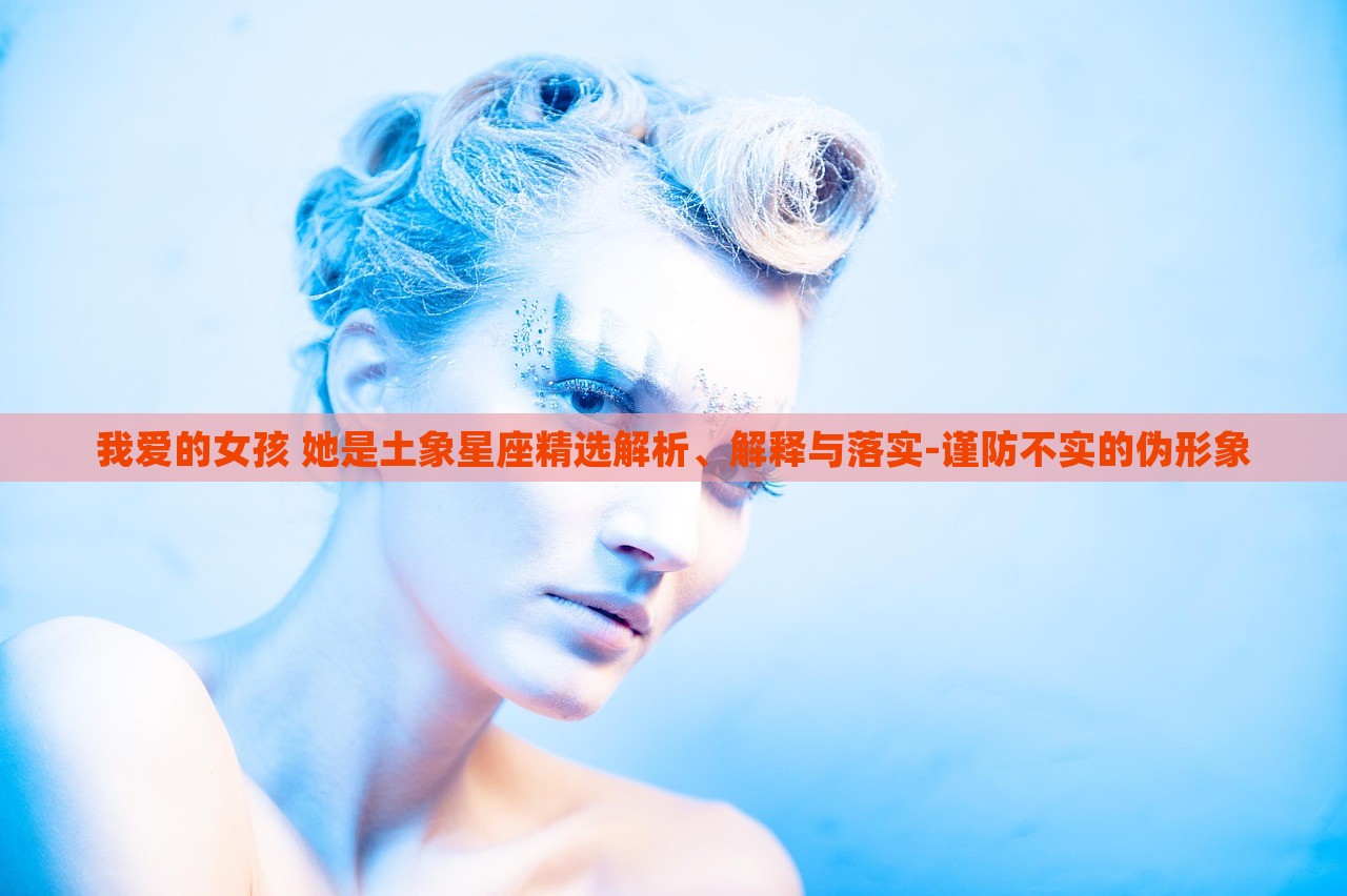 我愛的女孩 她是土象星座精選解析、解釋與落實(shí)-謹(jǐn)防不實(shí)的偽形象