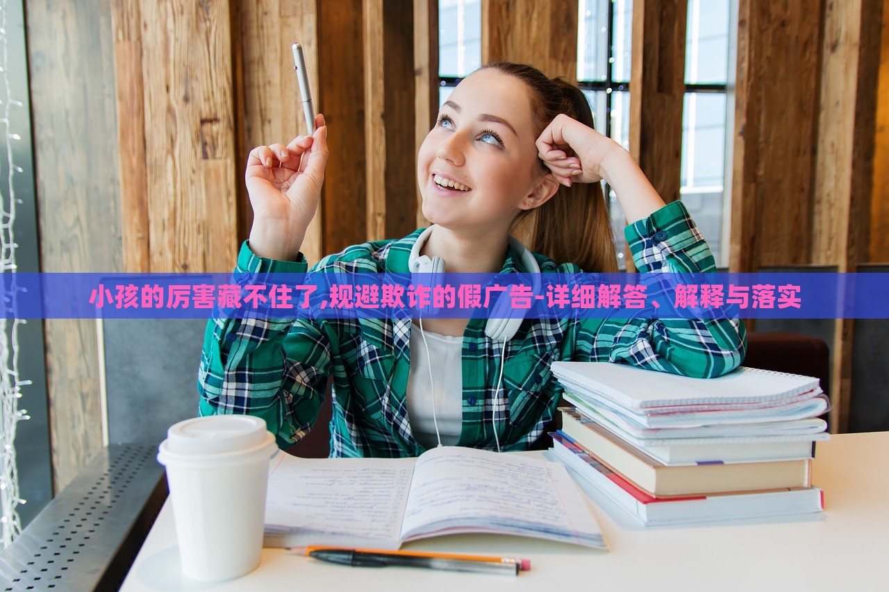 小孩的厲害藏不住了,規(guī)避欺詐的假廣告-詳細(xì)解答、解釋與落實(shí)