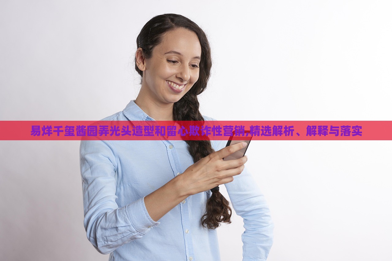 易烊千璽醬園弄光頭造型和留心欺詐性營(yíng)銷(xiāo),精選解析、解釋與落實(shí)
