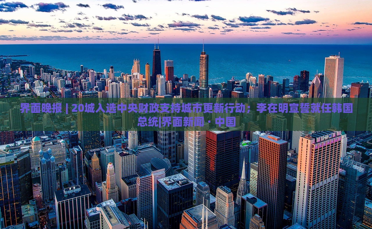 界面晚報 | 20城入選中央財政支持城市更新行動；李在明宣誓就任韓國總統(tǒng)|界面新聞 · 中國