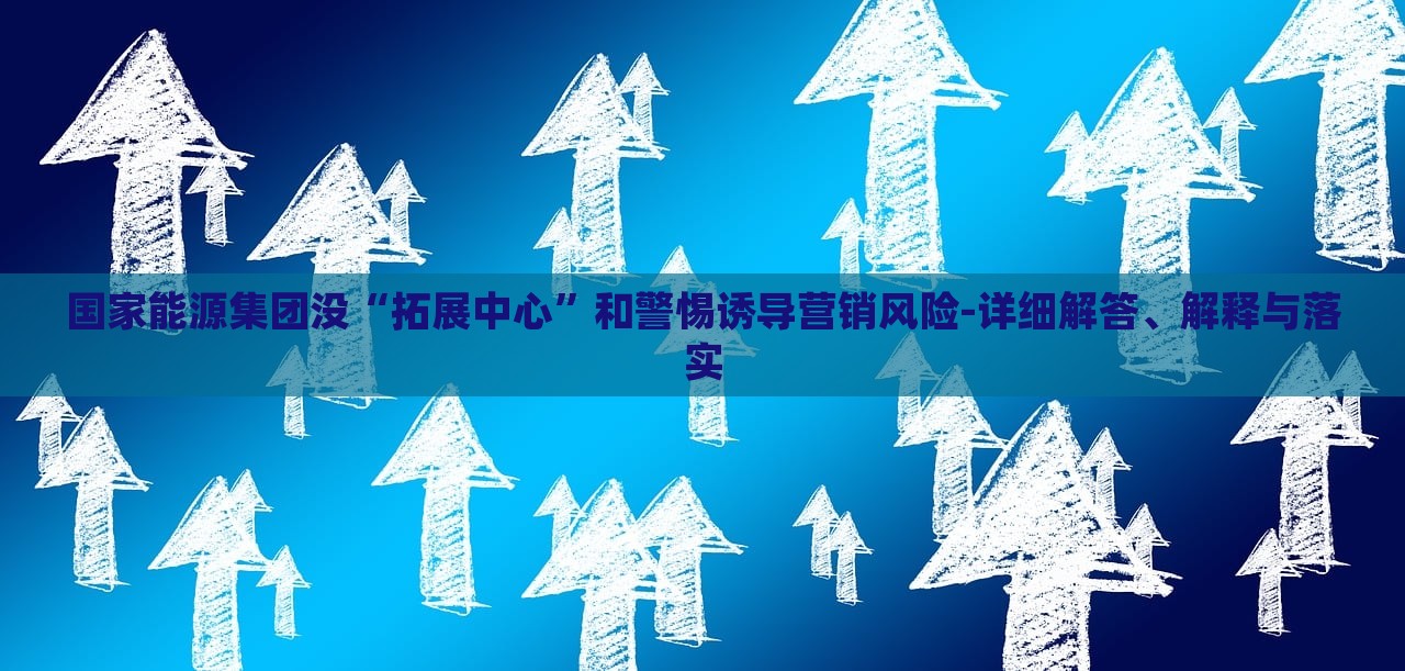 國家能源集團沒“拓展中心”和警惕誘導營銷風險-詳細解答、解釋與落實