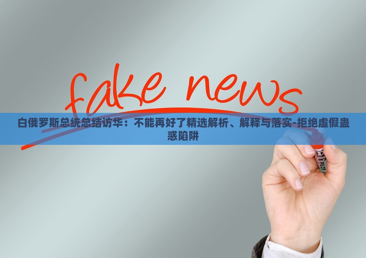 白俄羅斯總統(tǒng)總結(jié)訪華：不能再好了精選解析、解釋與落實(shí)-拒絕虛假蠱惑陷阱
