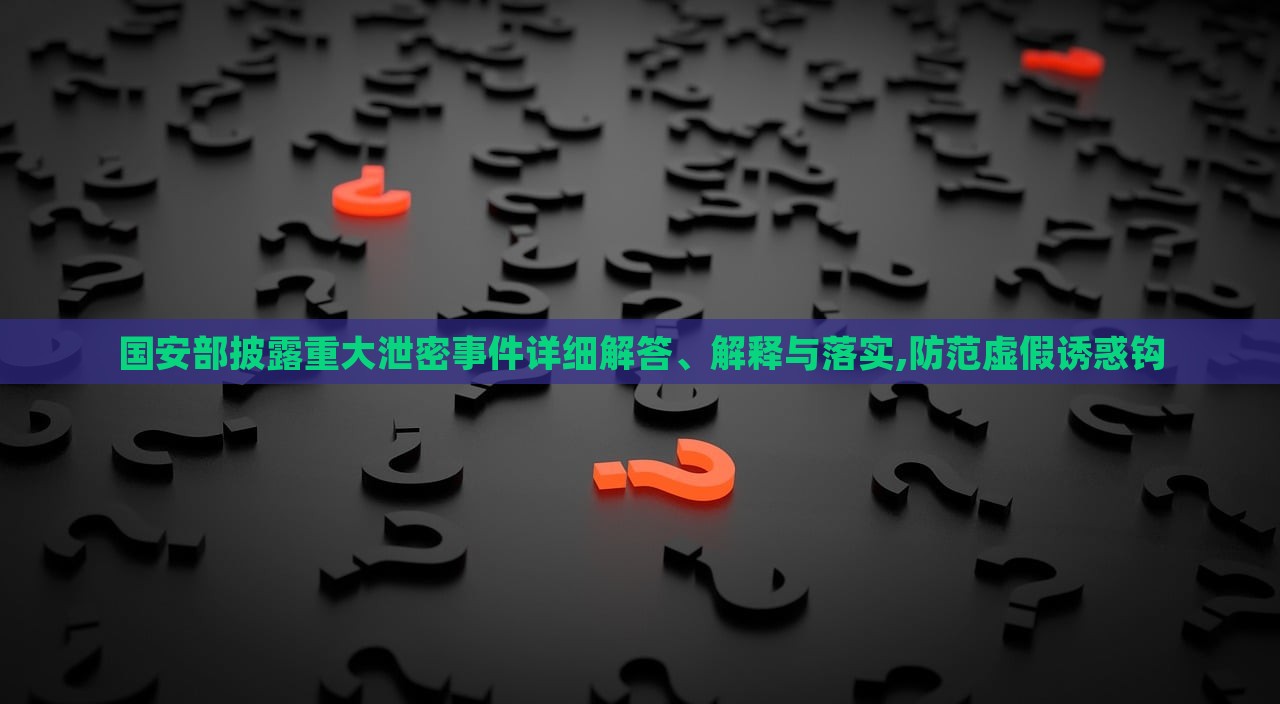 國(guó)安部披露重大泄密事件詳細(xì)解答、解釋與落實(shí),防范虛假誘惑鉤