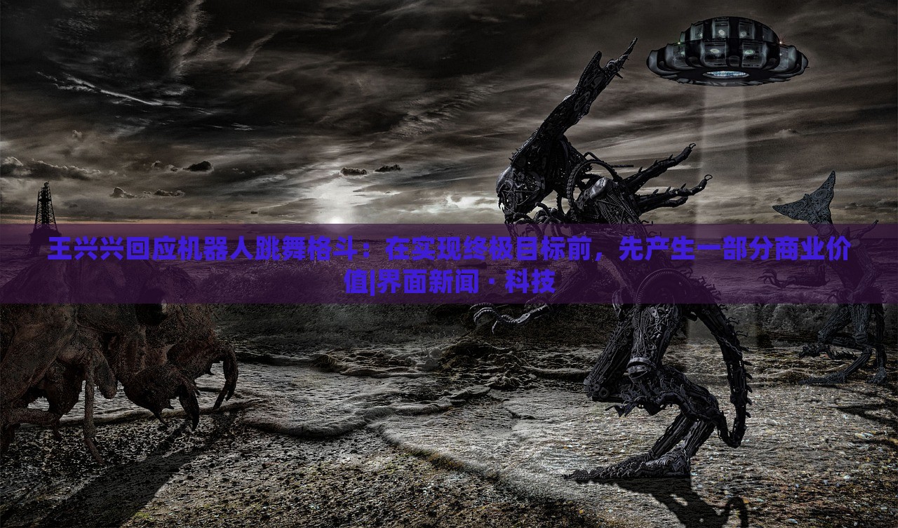 王興興回應(yīng)機(jī)器人跳舞格斗：在實(shí)現(xiàn)終極目標(biāo)前，先產(chǎn)生一部分商業(yè)價(jià)值|界面新聞 · 科技