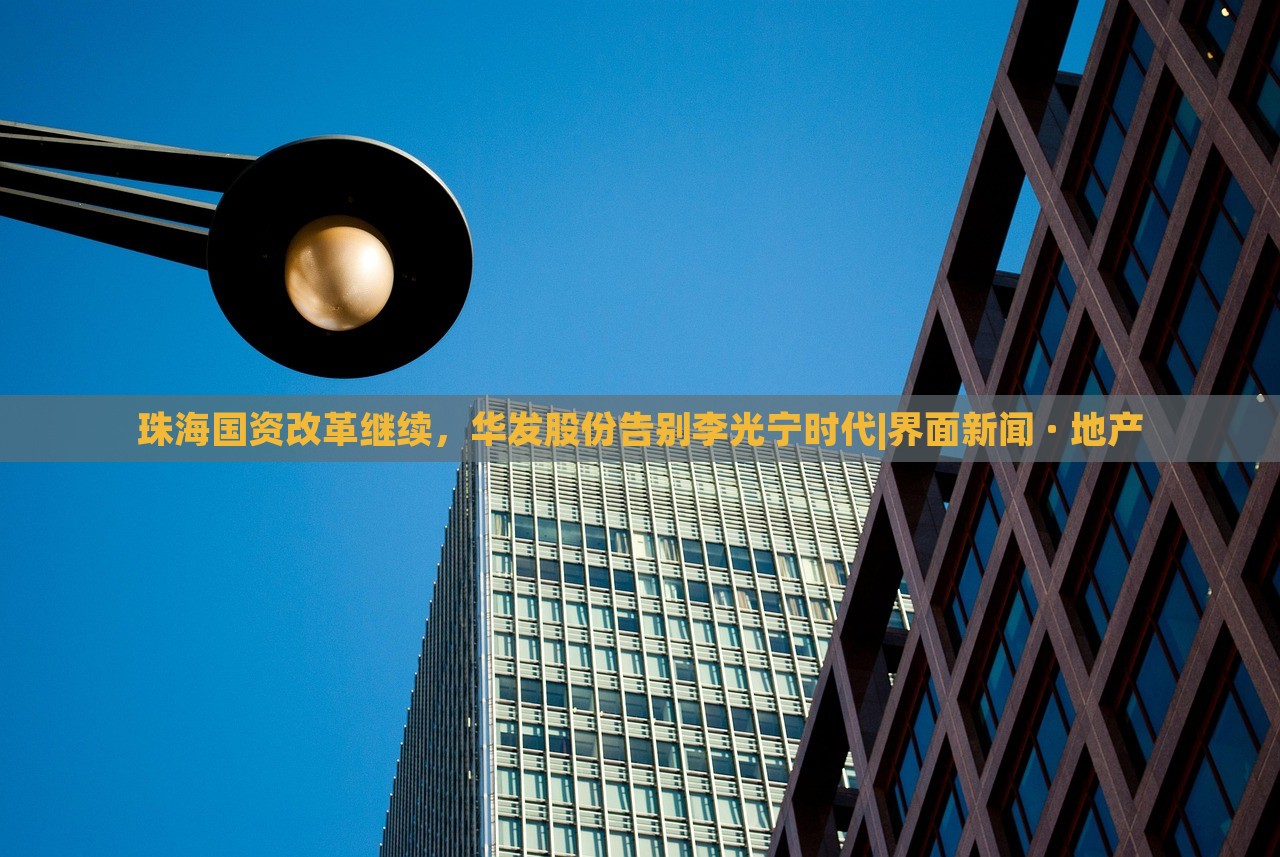 珠海國資改革繼續(xù)，華發(fā)股份告別李光寧時(shí)代|界面新聞 · 地產(chǎn)