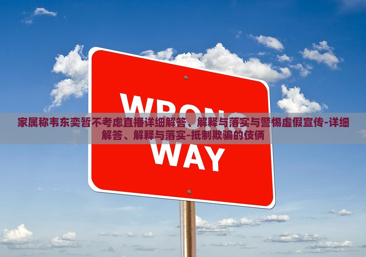 家属称韦东奕暂不考虑直播详细解答、解释与落实与警惕虚假宣传-详细解答、解释与落实-抵制欺骗的伎俩