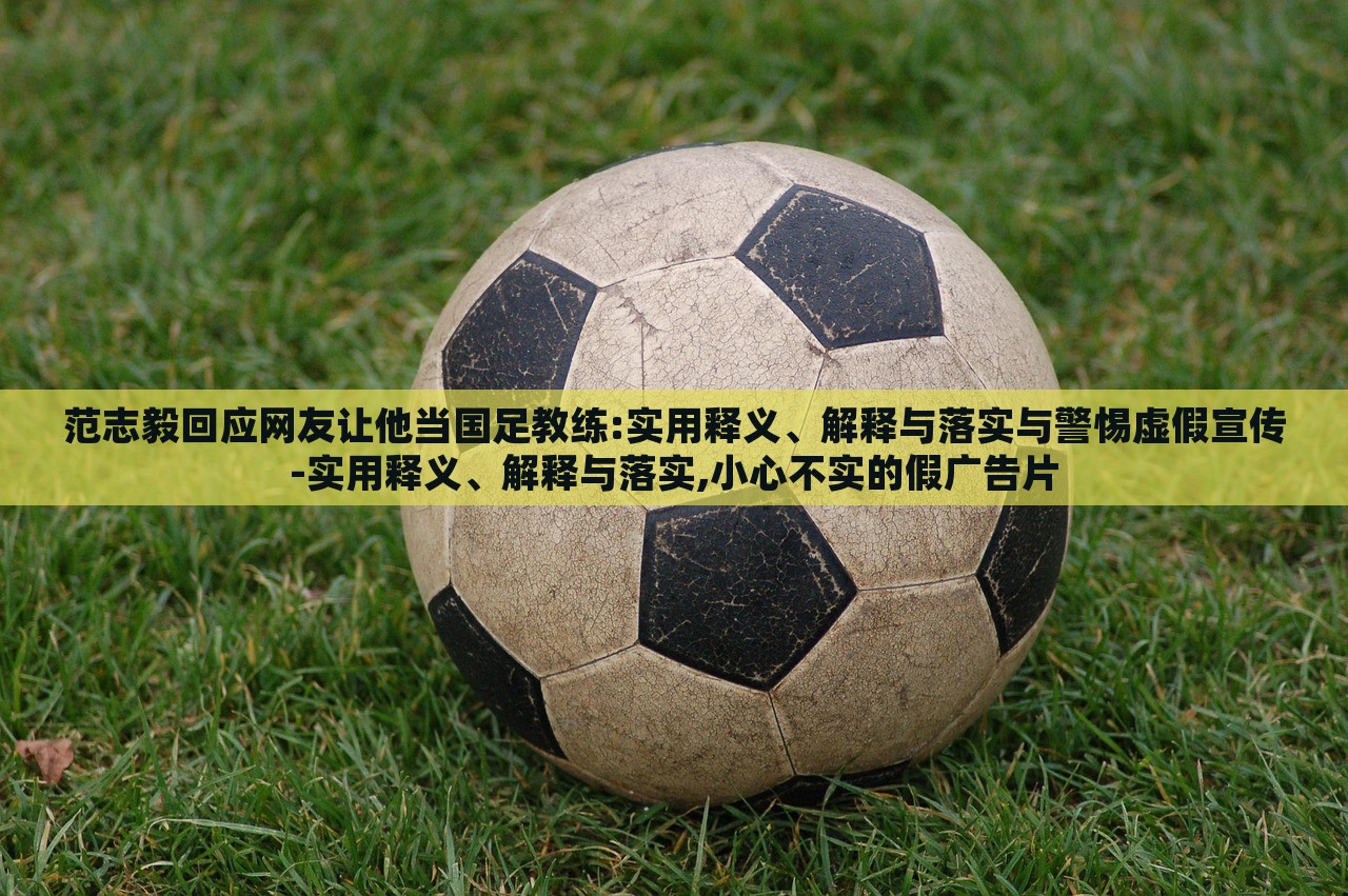 范志毅回应网友让他当国足教练:实用释义、解释与落实与警惕虚假宣传-实用释义、解释与落实,小心不实的假广告片