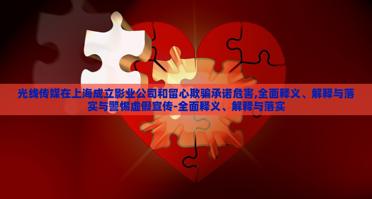 光线传媒在上海成立影业公司和留心欺骗承诺危害,全面释义、解释与落实与警惕虚假宣传-全面释义、解释与落实