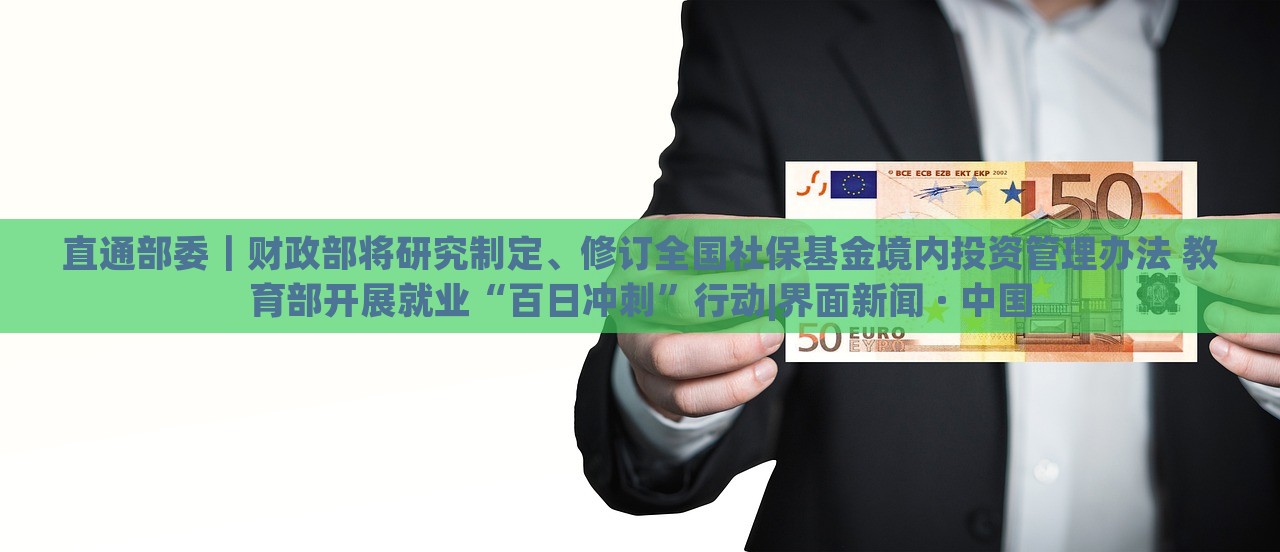直通部委｜财政部将研究制定、修订全国社保基金境内投资管理办法 教育部开展就业“百日冲刺”行动|界面新闻 · 中国