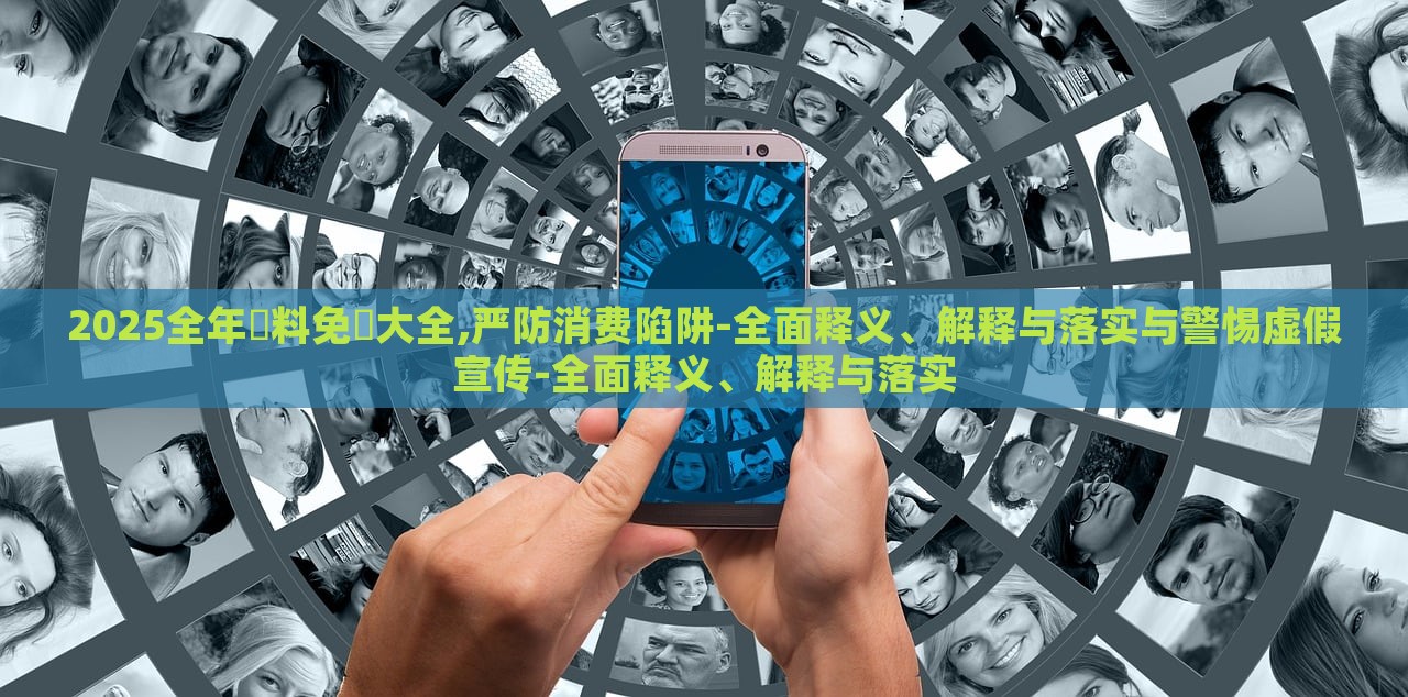 2025全年資料免費大全,严防消费陷阱-全面释义、解释与落实与警惕虚假宣传-全面释义、解释与落实