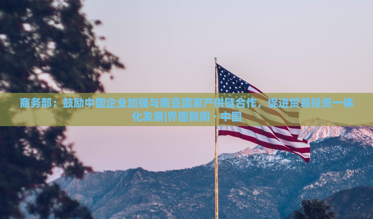 商務(wù)部：鼓勵中國企業(yè)加強(qiáng)與南亞國家產(chǎn)供鏈合作，促進(jìn)貿(mào)易投資一體化發(fā)展|界面新聞 · 中國