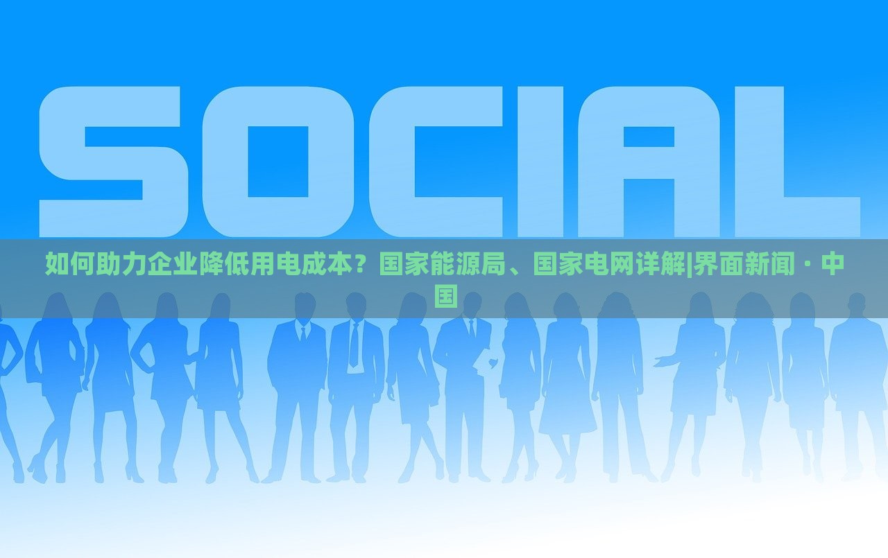 如何助力企业降低用电成本？国家能源局、国家电网详解|界面新闻 · 中国