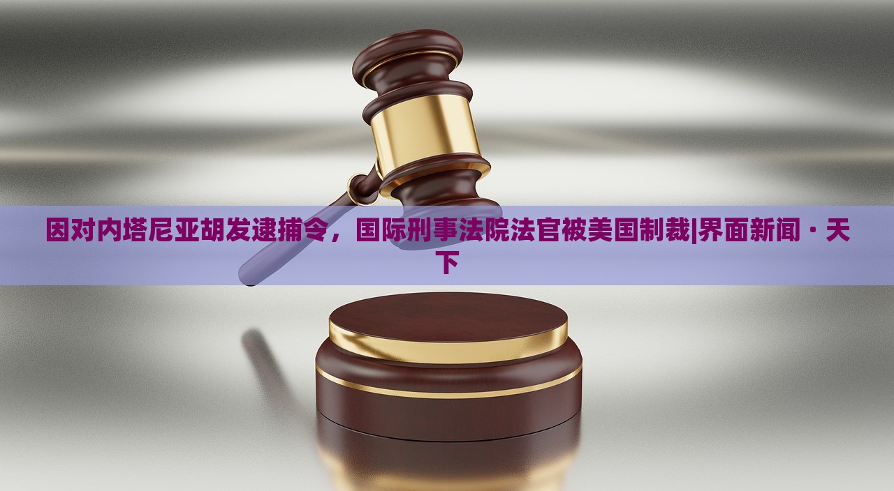 因对内塔尼亚胡发逮捕令，国际刑事法院法官被美国制裁|界面新闻 · 天下